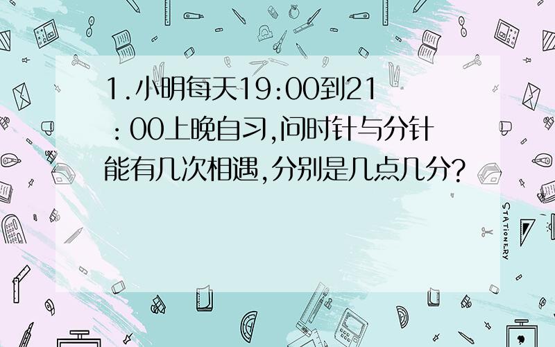 1.小明每天19:00到21：00上晚自习,问时针与分针能有几次相遇,分别是几点几分?