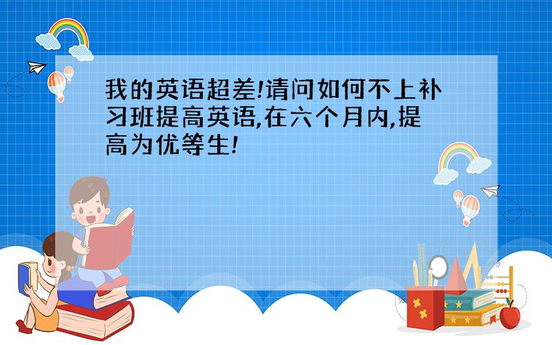 我的英语超差!请问如何不上补习班提高英语,在六个月内,提高为优等生!