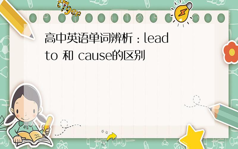 高中英语单词辨析：lead to 和 cause的区别