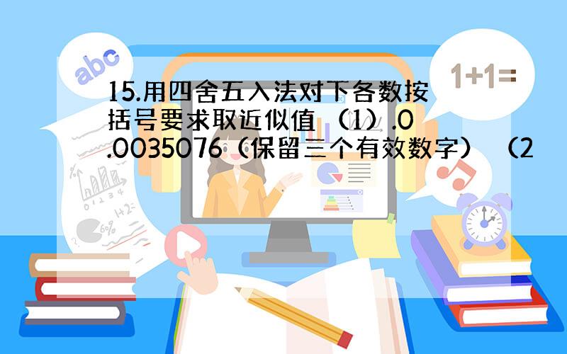 15.用四舍五入法对下各数按括号要求取近似值 （1）.0.0035076（保留三个有效数字） （2