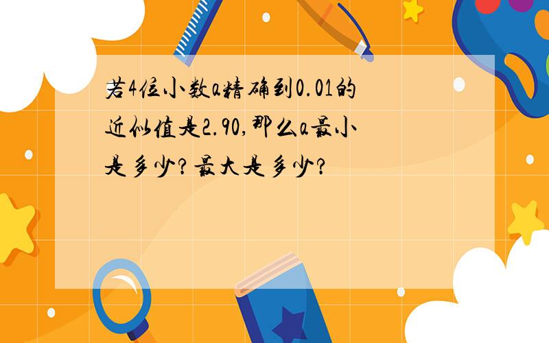 若4位小数a精确到0.01的近似值是2.90,那么a最小是多少?最大是多少?