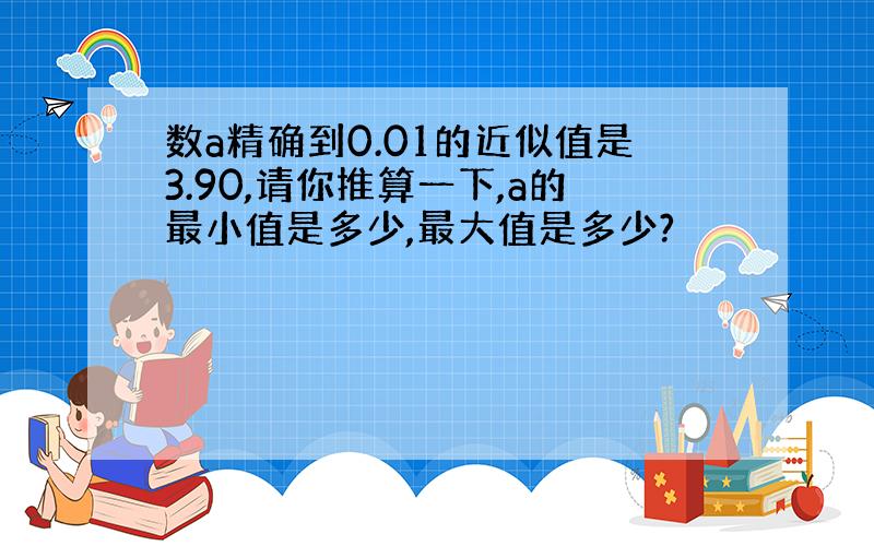 数a精确到0.01的近似值是3.90,请你推算一下,a的最小值是多少,最大值是多少?