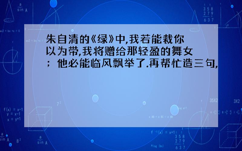 朱自清的《绿》中,我若能裁你以为带,我将赠给那轻盈的舞女；他必能临风飘举了.再帮忙造三句,