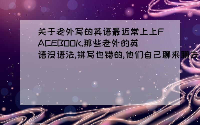 关于老外写的英语最近常上上FACEBOOK,那些老外的英语没语法,拼写也错的,他们自己聊来聊去很开心,我一点也看不懂哦,