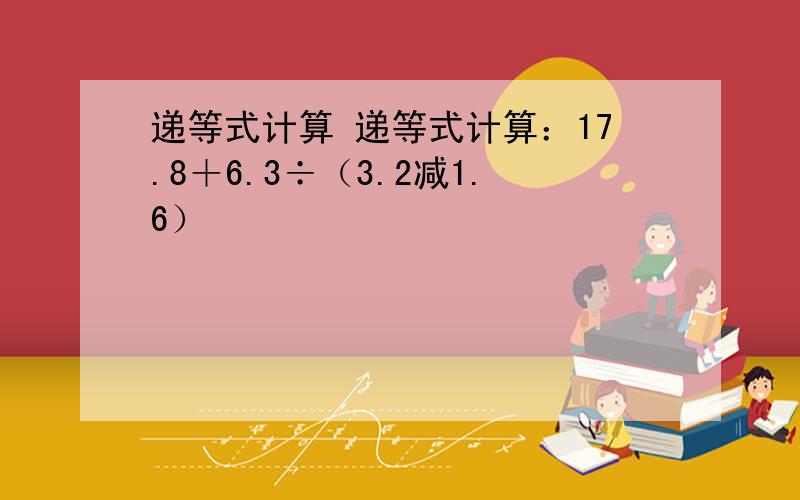 递等式计算 递等式计算：17.8＋6.3÷（3.2减1.6）