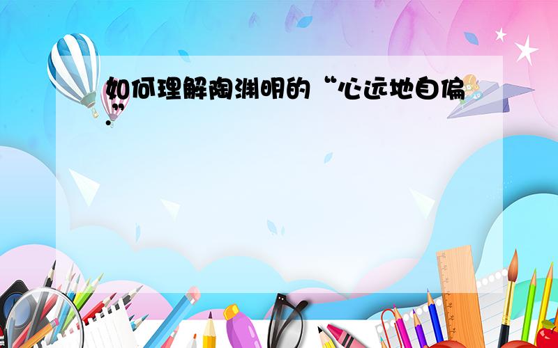 如何理解陶渊明的“心远地自偏.”