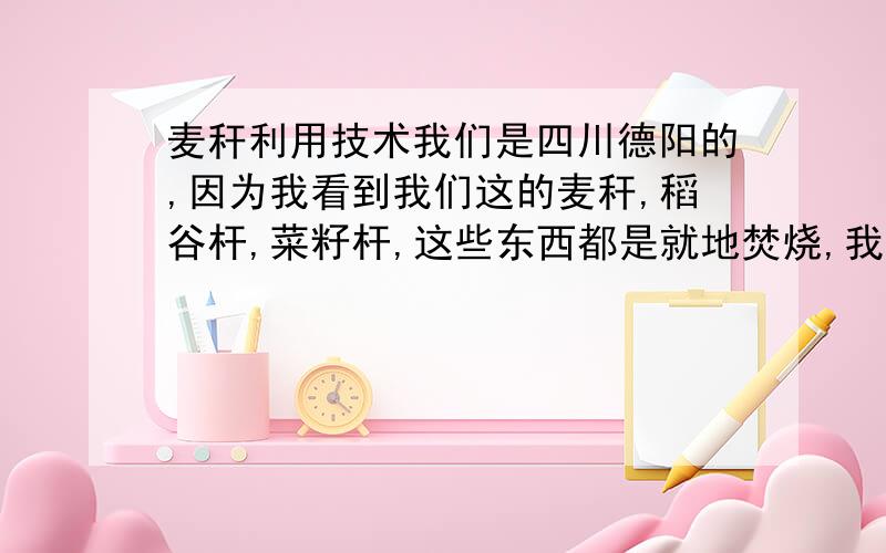 麦秆利用技术我们是四川德阳的,因为我看到我们这的麦秆,稻谷杆,菜籽杆,这些东西都是就地焚烧,我觉得很浪费,而且每到收获的