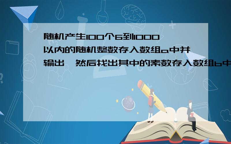 随机产生100个6到1000以内的随机整数存入数组a中并输出,然后找出其中的素数存入数组b中输 急!