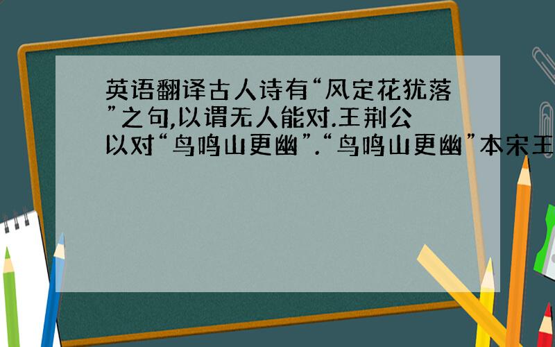 英语翻译古人诗有“风定花犹落”之句,以谓无人能对.王荆公以对“鸟鸣山更幽”.“鸟鸣山更幽”本宋王籍诗,元对“蝉噪林愈静”