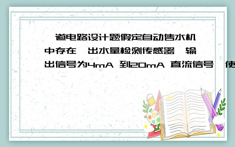 一道电路设计题假定自动售水机中存在一出水量检测传感器,输出信号为4mA 到20mA 直流信号,使用运算放大器设计接口电路