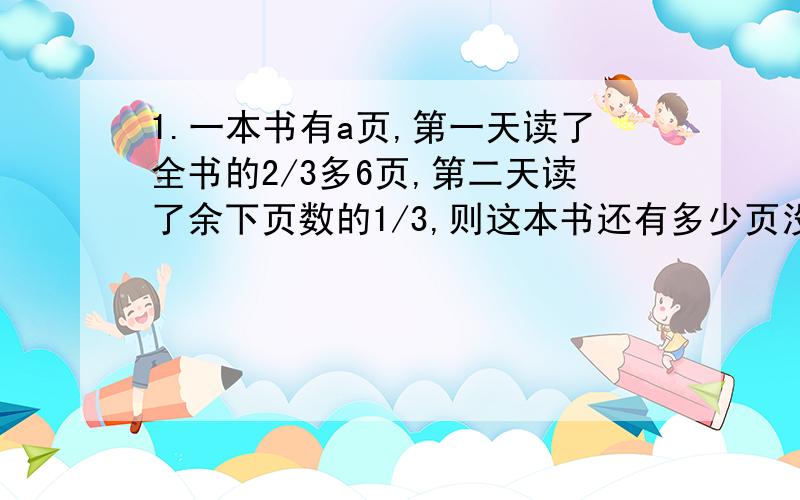 1.一本书有a页,第一天读了全书的2/3多6页,第二天读了余下页数的1/3,则这本书还有多少页没读完 当a