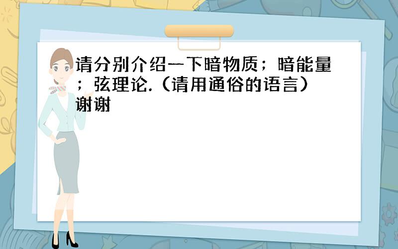 请分别介绍一下暗物质；暗能量；弦理论.（请用通俗的语言）谢谢