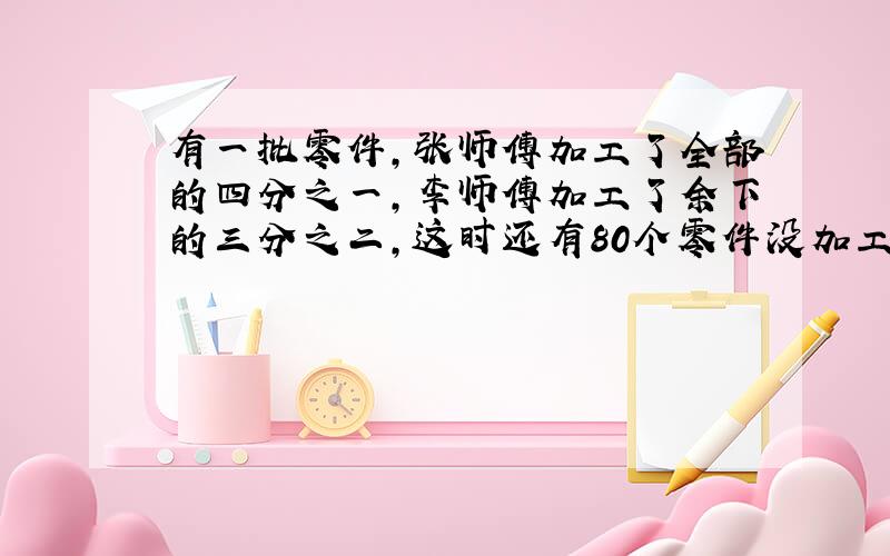 有一批零件,张师傅加工了全部的四分之一,李师傅加工了余下的三分之二,这时还有80个零件没加工,这批零件共有多少个?要有算