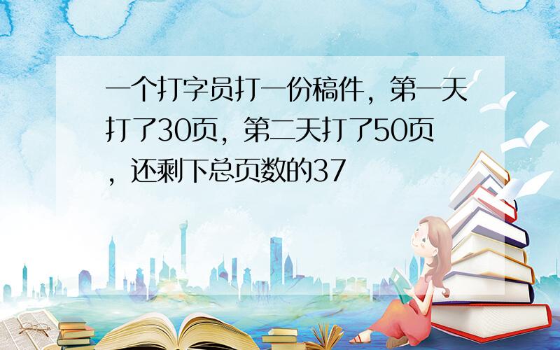 一个打字员打一份稿件，第一天打了30页，第二天打了50页，还剩下总页数的37