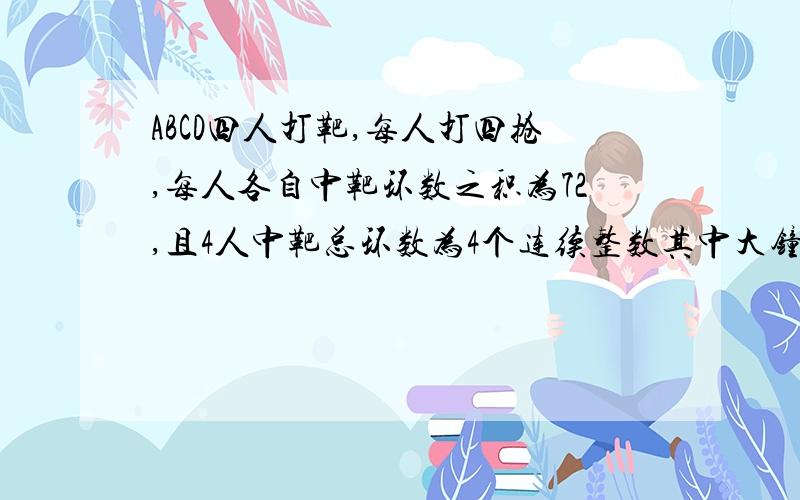 ABCD四人打靶,每人打四抢,每人各自中靶环数之积为72,且4人中靶总环数为4个连续整数其中大钟过4环人数为