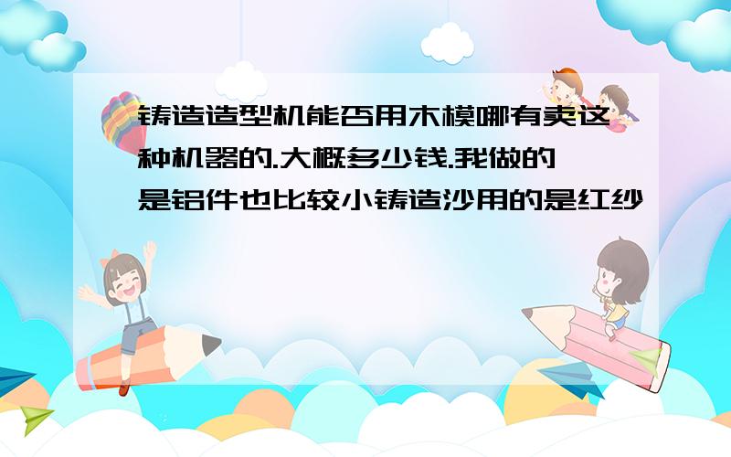 铸造造型机能否用木模哪有卖这种机器的.大概多少钱.我做的是铝件也比较小铸造沙用的是红纱