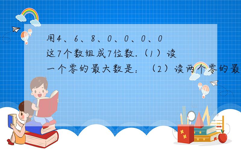 用4、6、8、0、0、0、0这7个数组成7位数.（1）读一个零的最大数是：（2）读两个零的最大数是：