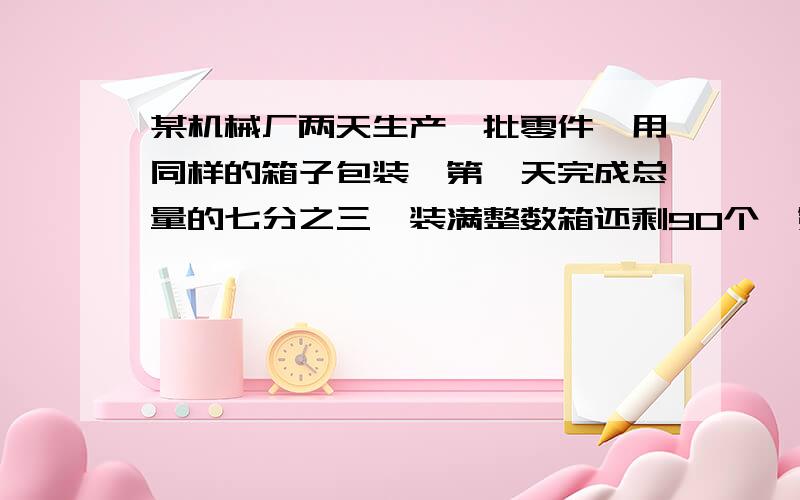 某机械厂两天生产一批零件,用同样的箱子包装,第一天完成总量的七分之三,装满整数箱还剩90个,第二天生产的正好装满五箱,这