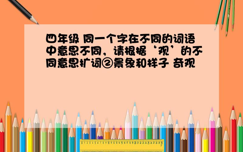 四年级 同一个字在不同的词语中意思不同，请根据‘观’的不同意思扩词②景象和样子 奇观﹙ ﹚ ﹙ ﹚ ﹙ ﹚