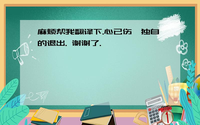 麻烦帮我翻译下.心已伤,独自的退出. 谢谢了.