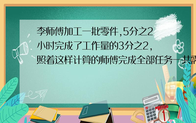 李师傅加工一批零件,5分之2小时完成了工作量的3分之2,照着这样计算的师傅完成全部任务一共需要多少