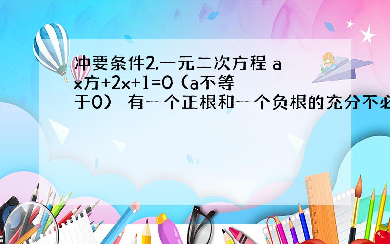 冲要条件2.一元二次方程 ax方+2x+1=0 (a不等于0） 有一个正根和一个负根的充分不必要条件是：A．a>0 B．