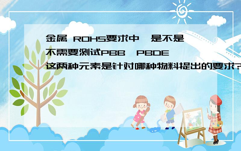 金属 ROHS要求中,是不是不需要测试PBB,PBDE,这两种元素是针对哪种物料提出的要求?