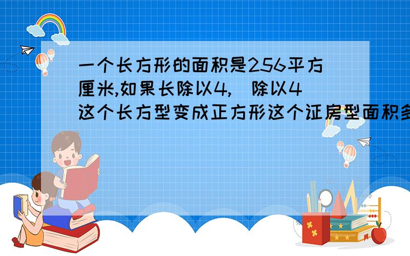 一个长方形的面积是256平方厘米,如果长除以4,寛除以4这个长方型变成正方形这个证房型面积多少边长是多少