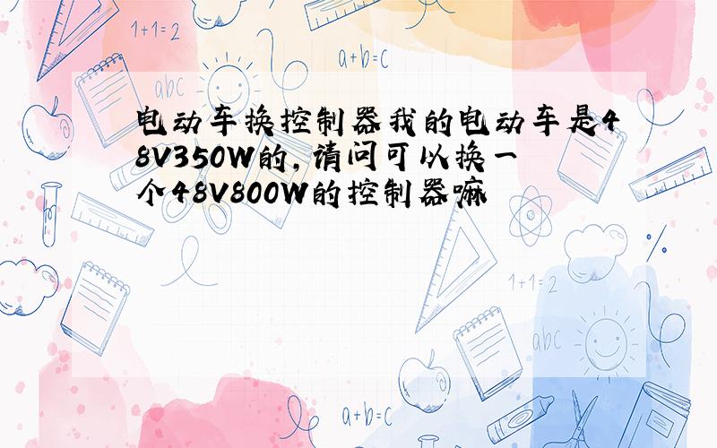 电动车换控制器我的电动车是48V350W的,请问可以换一个48V800W的控制器嘛