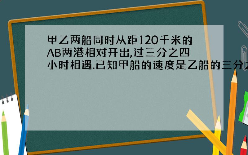 甲乙两船同时从距120千米的AB两港相对开出,过三分之四小时相遇.已知甲船的速度是乙船的三分之二,