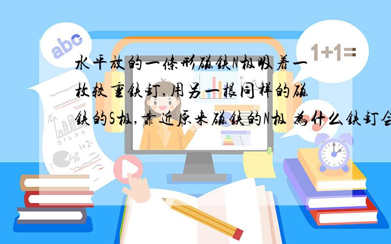 水平放的一条形磁铁N极吸着一枚较重铁钉,用另一根同样的磁铁的S极,靠近原来磁铁的N极 为什么铁钉会落下!