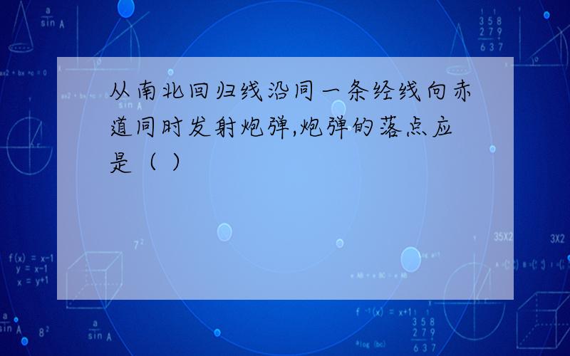 从南北回归线沿同一条经线向赤道同时发射炮弹,炮弹的落点应是（ ）