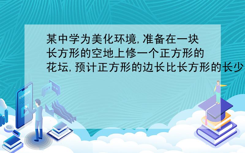 某中学为美化环境,准备在一块长方形的空地上修一个正方形的花坛,预计正方形的边长比长方形的长少8米,比