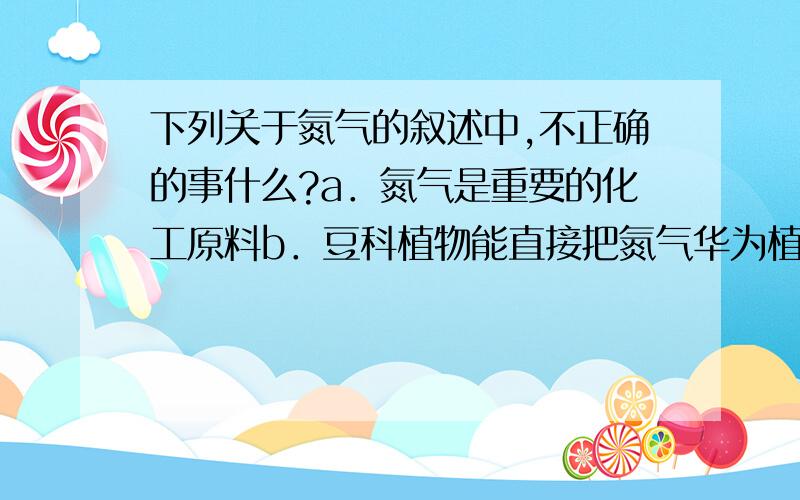 下列关于氮气的叙述中,不正确的事什么?a．氮气是重要的化工原料b．豆科植物能直接把氮气华为植物吸收的含氮物质c．氮气化学