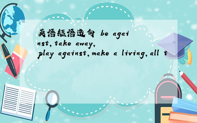 英语短语造句 be against,take away,play against,make a living,all t