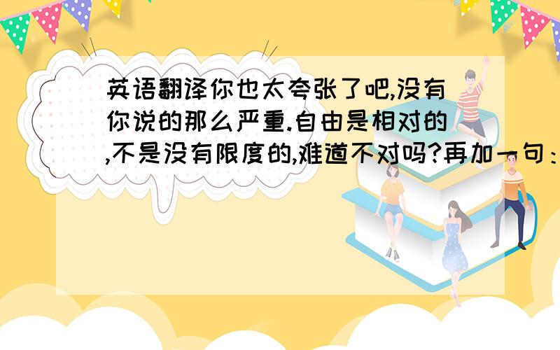 英语翻译你也太夸张了吧,没有你说的那么严重.自由是相对的,不是没有限度的,难道不对吗?再加一句：而且我感觉很自由啊，没什