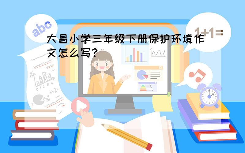 大昌小学三年级下册保护环境作文怎么写?