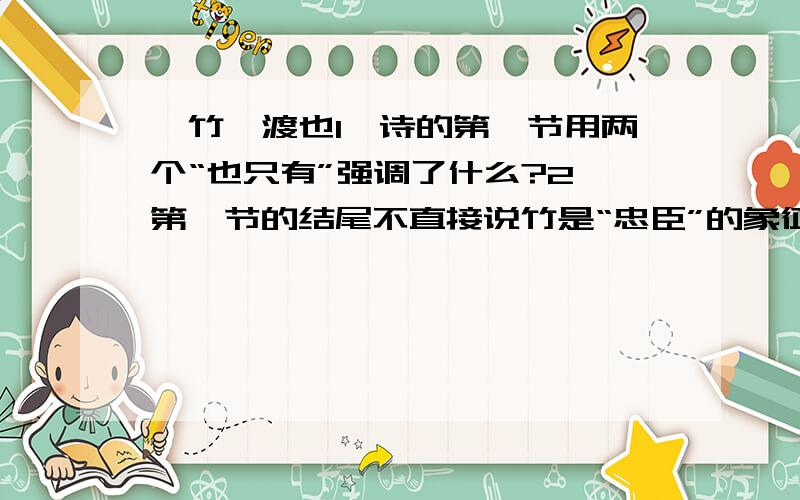 《竹》渡也1、诗的第一节用两个“也只有”强调了什么?2、第一节的结尾不直接说竹是“忠臣”的象征,而说“那句话/在忠臣传里