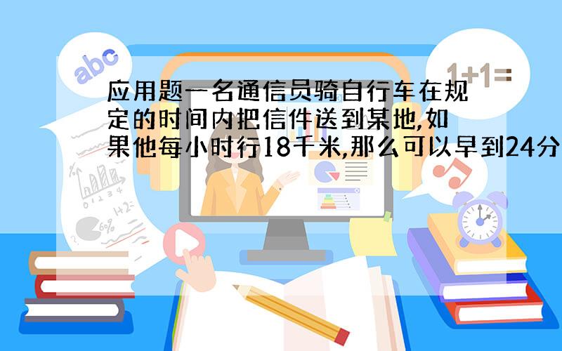 应用题一名通信员骑自行车在规定的时间内把信件送到某地,如果他每小时行18千米,那么可以早到24分钟；如果他每小时行12千