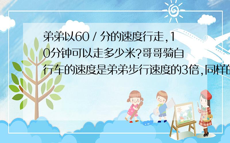 弟弟以60／分的速度行走,10分钟可以走多少米?哥哥骑自行车的速度是弟弟步行速度的3倍,同样的时间哥哥行了多少米?