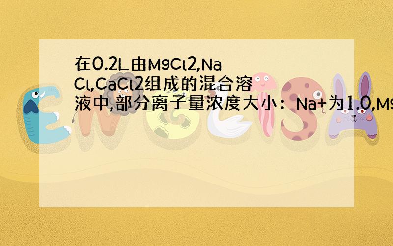 在0.2L由MgCl2,NaCl,CaCl2组成的混合溶液中,部分离子量浓度大小：Na+为1.0,Mg2+为0.5,Cl