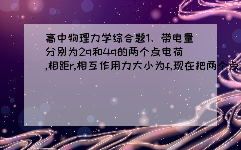 高中物理力学综合题1、带电量分别为2q和4q的两个点电荷,相距r,相互作用力大小为f,现在把两个点电荷的带电量各减少一半