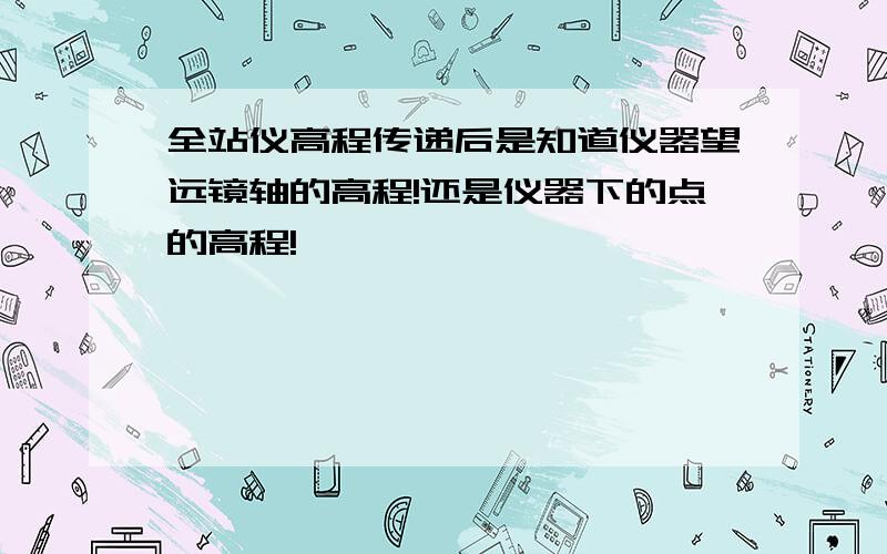 全站仪高程传递后是知道仪器望远镜轴的高程!还是仪器下的点的高程!