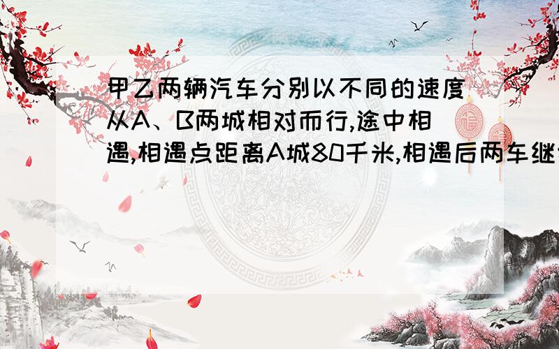 甲乙两辆汽车分别以不同的速度从A、B两城相对而行,途中相遇,相遇点距离A城80千米,相遇后两车继续以原速度前进,到达对方