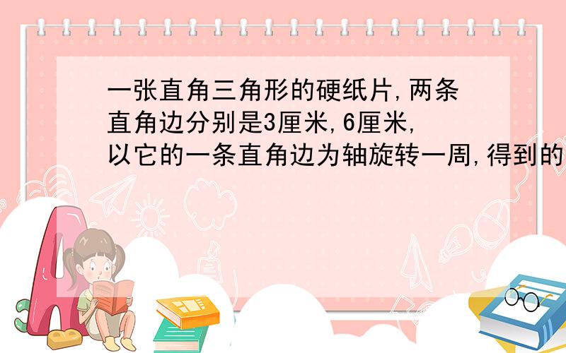 一张直角三角形的硬纸片,两条直角边分别是3厘米,6厘米,以它的一条直角边为轴旋转一周,得到的立体……