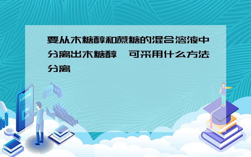 要从木糖醇和蔗糖的混合溶液中分离出木糖醇,可采用什么方法分离