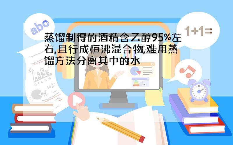 蒸馏制得的酒精含乙醇95%左右,且行成恒沸混合物,难用蒸馏方法分离其中的水