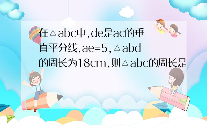 在△abc中,de是ac的垂直平分线,ae=5,△abd的周长为18cm,则△abc的周长是