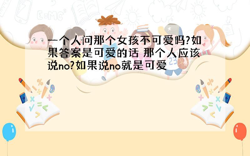 一个人问那个女孩不可爱吗?如果答案是可爱的话 那个人应该说no?如果说no就是可爱