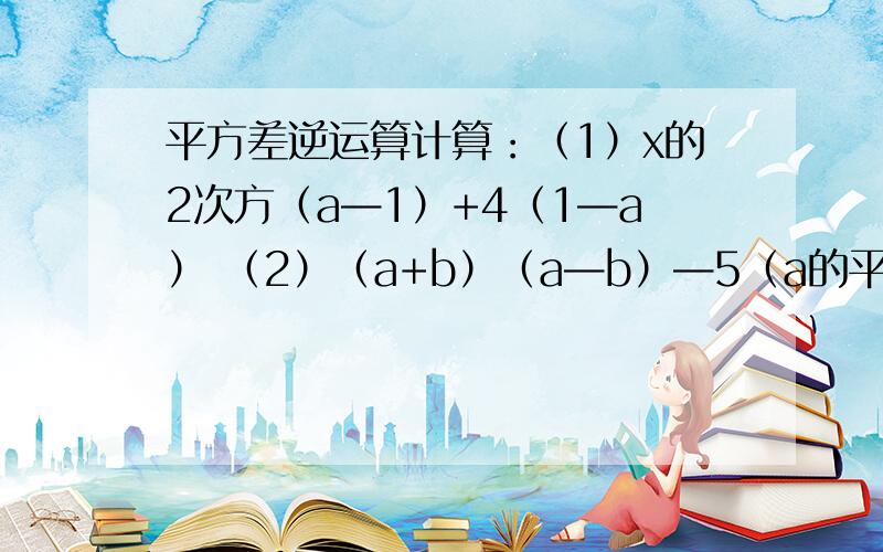 平方差逆运算计算：（1）x的2次方（a—1）+4（1—a） （2）（a+b）（a—b）—5（a的平方—2b的2次方）